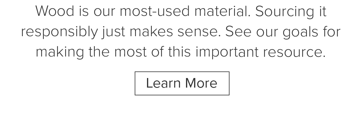Wood is our most-used material. Sourcing it responsibly just makes sense. See our goals for making the most of this important resource. Learn More