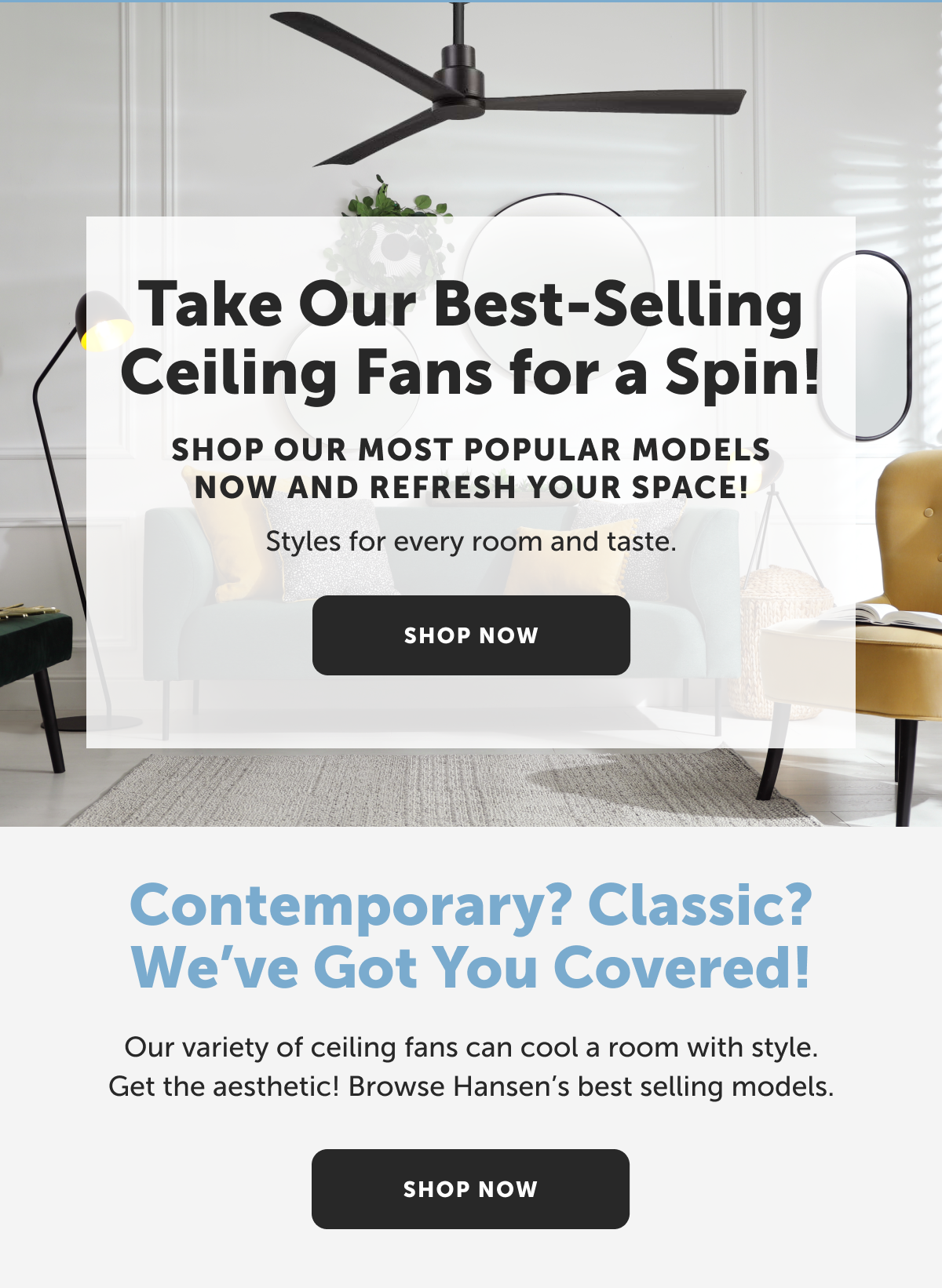 Take Our Best-Selling Ceiling Fans for a Spin! Shop our most popular models now and refresh your space! Styles for every room and taste. Shop Now!
