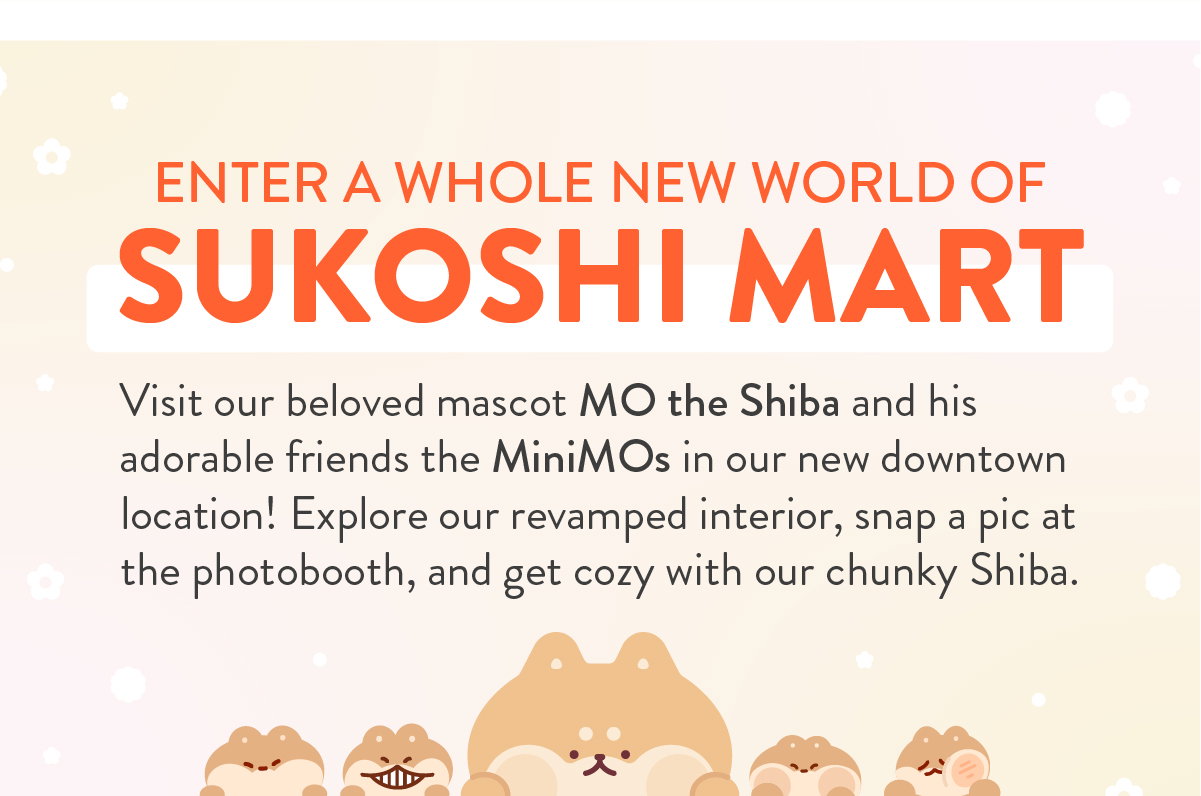 ENTER A WHOLE NEW WORLD OF SUKOSHI MART: Visit our beloved mascot MO the Shiba and his adorable friends the MiniMOs in our new downtown location! Explore our revamped interior, snap a pic at the photo booth, and get cozy with our chunky Shiba.