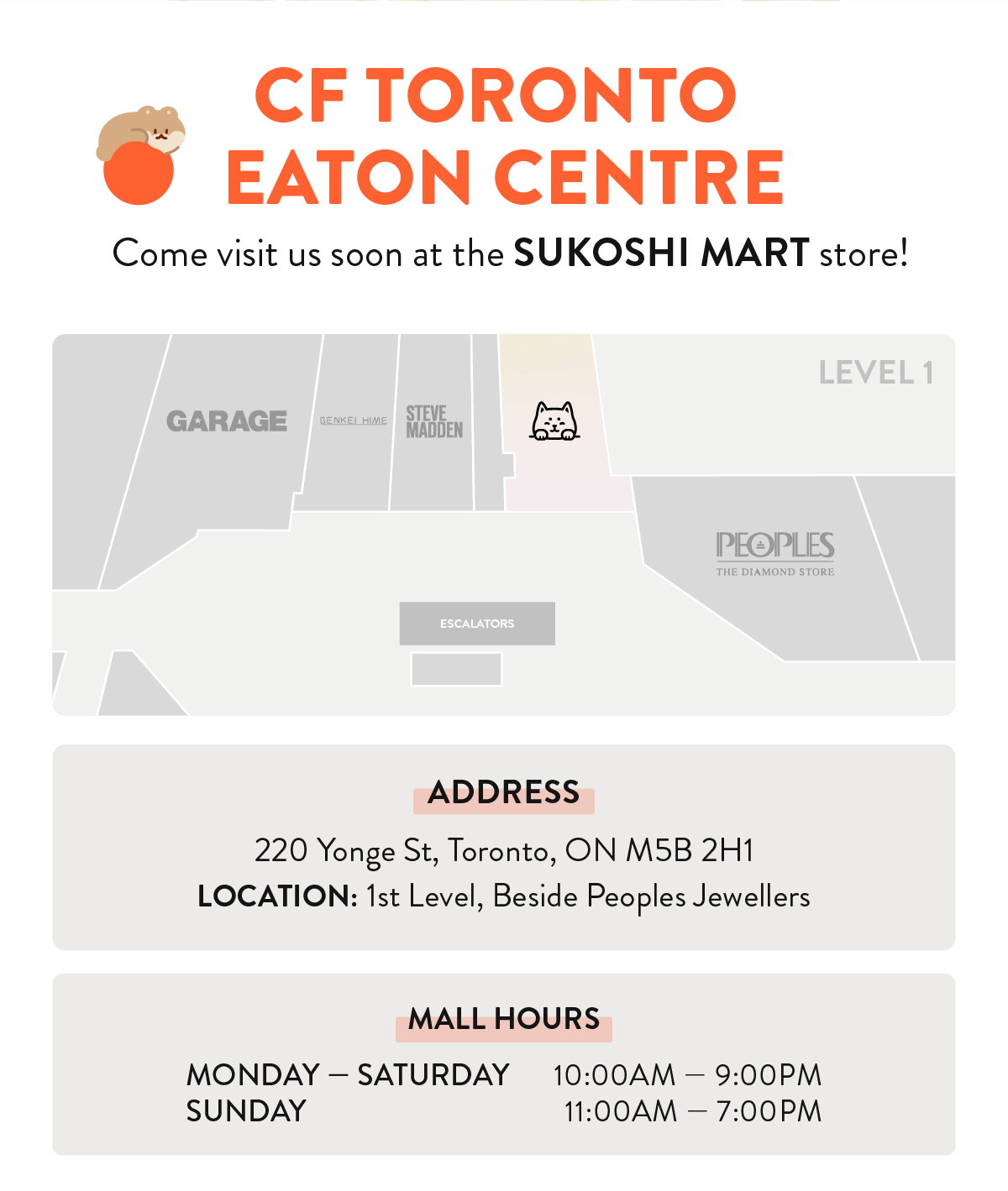 CF TORONTO EATON CENTRE: Come visit soon at the SUKOSHI MART store! Address: 220 Yonge St, Toronto, ON M5B 2H1. LOCATION: 1st Level, Beside Peoples Jewellers. MALL HOURS: Monday — Saturday: 10:00AM — 9:00PM, Sunday: 11:00AM — 7:00PM
