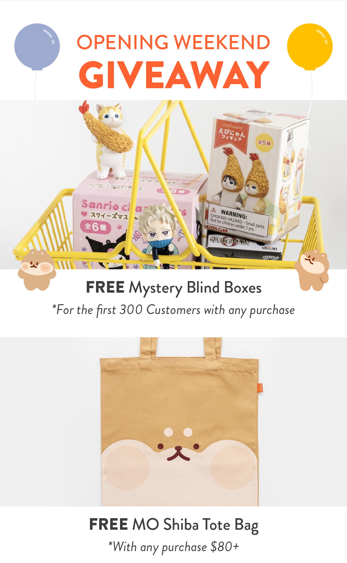 OPENING WEEKEND GIVEAWAY: FREE Mystery Blind Boxes *For the first 300 Customers with any purchase, Blind Box at random. FREE MO Shiba Tote Bag * With any puchase $80+