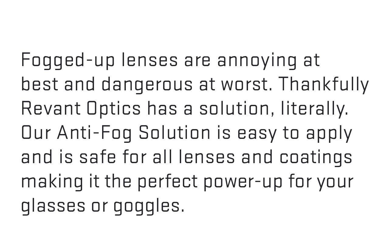 Fogged-up lenses are annoying at best and dangerous at worst. Thankfully Revant Optics has a solution, literally. Our Anti-Fog Solution is easy to apply and safe for all lenses and coatings making it the perfect power-up for your glasses or goggles.