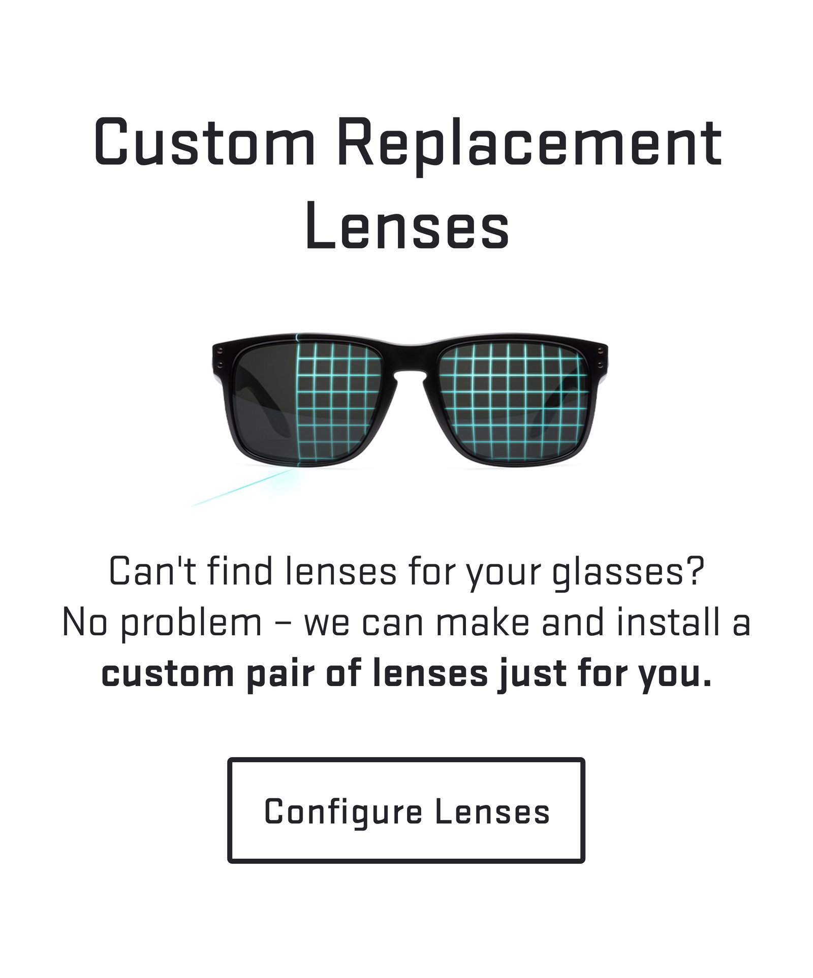 Can't find lenses for your glasses?No problem – we can make and install a custom pair of lenses just for you. Configure Lenses