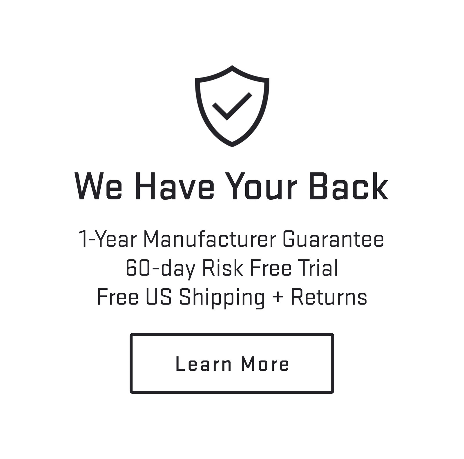We have your back. 1-Year Manufacturer Guarantee. 60-day Risk Free Trial. Free US Shipping + Returns