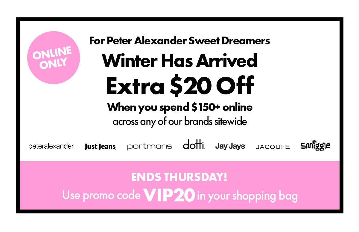 Online Only. For Peter Alexander Sweet Dreamers. Winter Has Arrived Extra $20 Off when you spend $150+ online across any of our brands sitewide