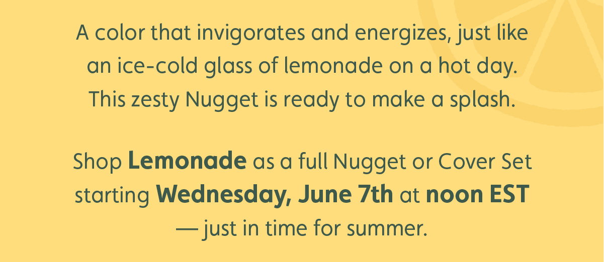 A color that invigorates and energizes, just like an ice-cold glass of lemonade on a hot day. This zesty Nugget is ready to make a splash. Shop Lemonade as a full Nugget or Cover Set starting Wednesday, June 7th at noon EST — just in time for summer.