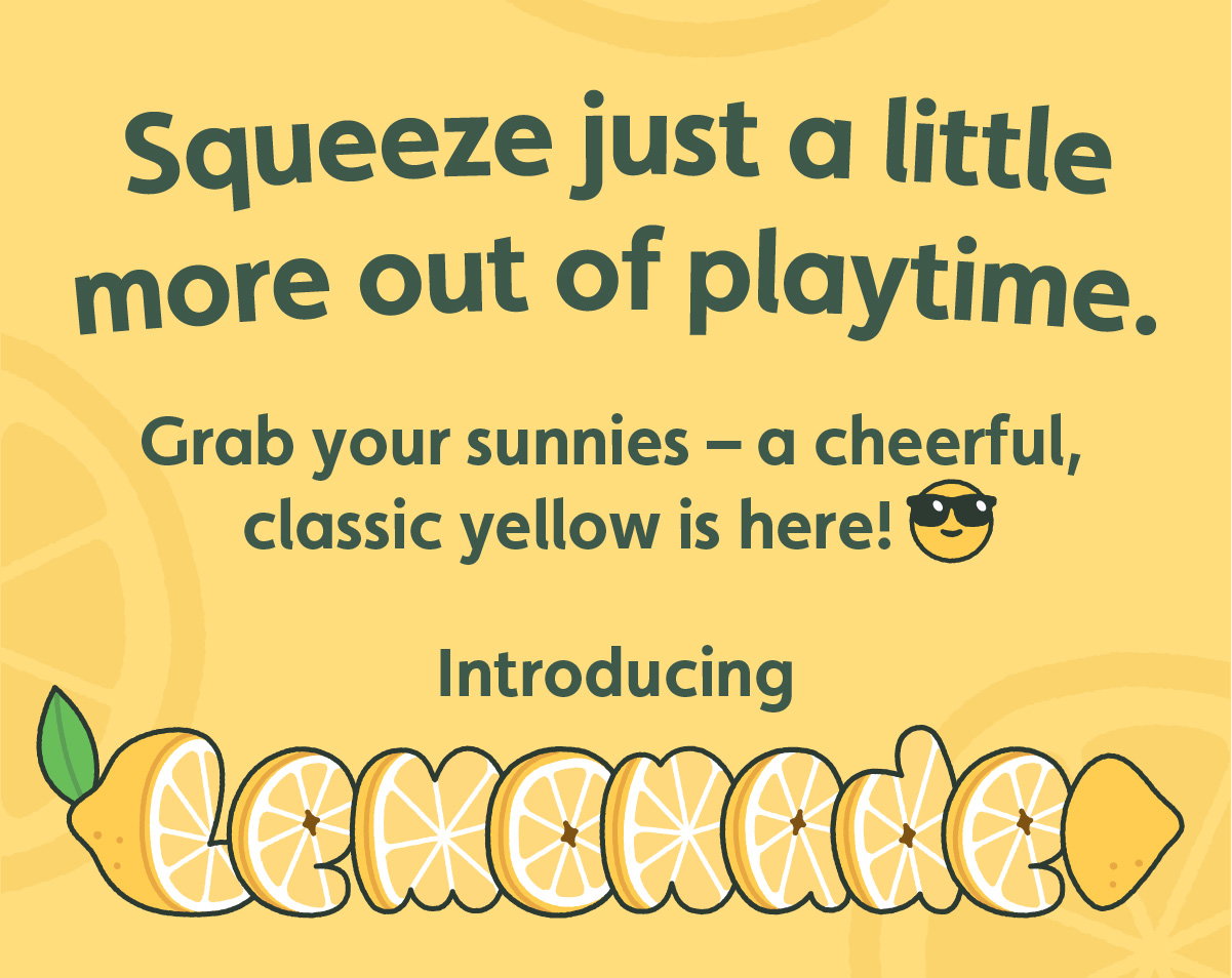 Squeeze just a little more out of playtime. Grab your sunnies — a cheerful, classic yellow is here! Introducing Lemonade.