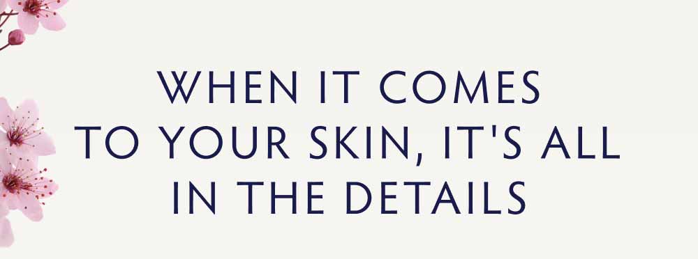 WHEN IT COMES TO YOUR SKIN, IT'S ALL IN THE DETAILS