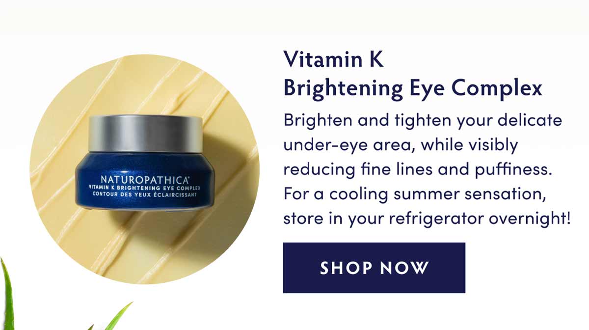 VITAMIN K BRIGHTENING EYE COMPLEX - Brighten and tighten your delicate under-eye area, while visibly reducing fine lines and puffiness. For a cooling summer sensation, store in your refrigerator overnight!