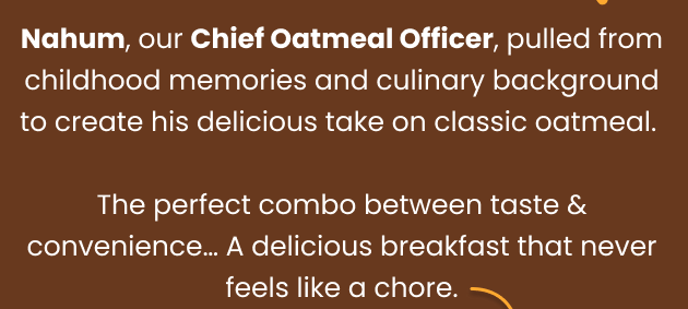 Nahum, our Chief Oatmeal Officer, pulled from childhood memories and culinary background to create his delicious take on oatmeal. The perfect combo between taste & convenience... A delicious breakfast that never feels like a chore.