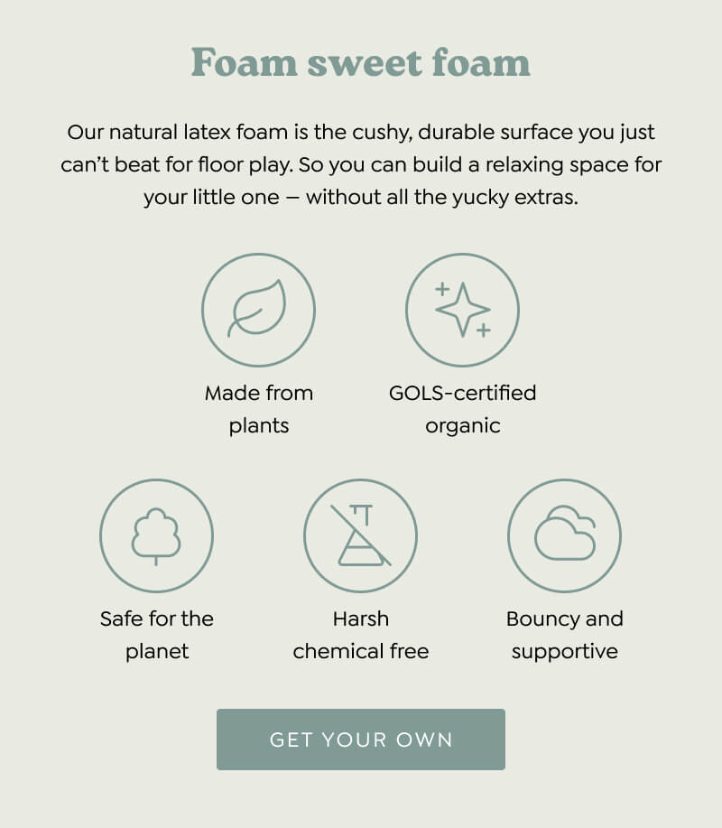 Foam sweet foam. Our natural latex foam is the cushy, durable surface you just can’t beat for floor play. So you can build a relaxing space for your little one — without all the yucky extras. : made from plants; GOLS-certified sustainble; safe for the planet; harsh chemical free; bouncy and supportive - [GET YOUR OWN]