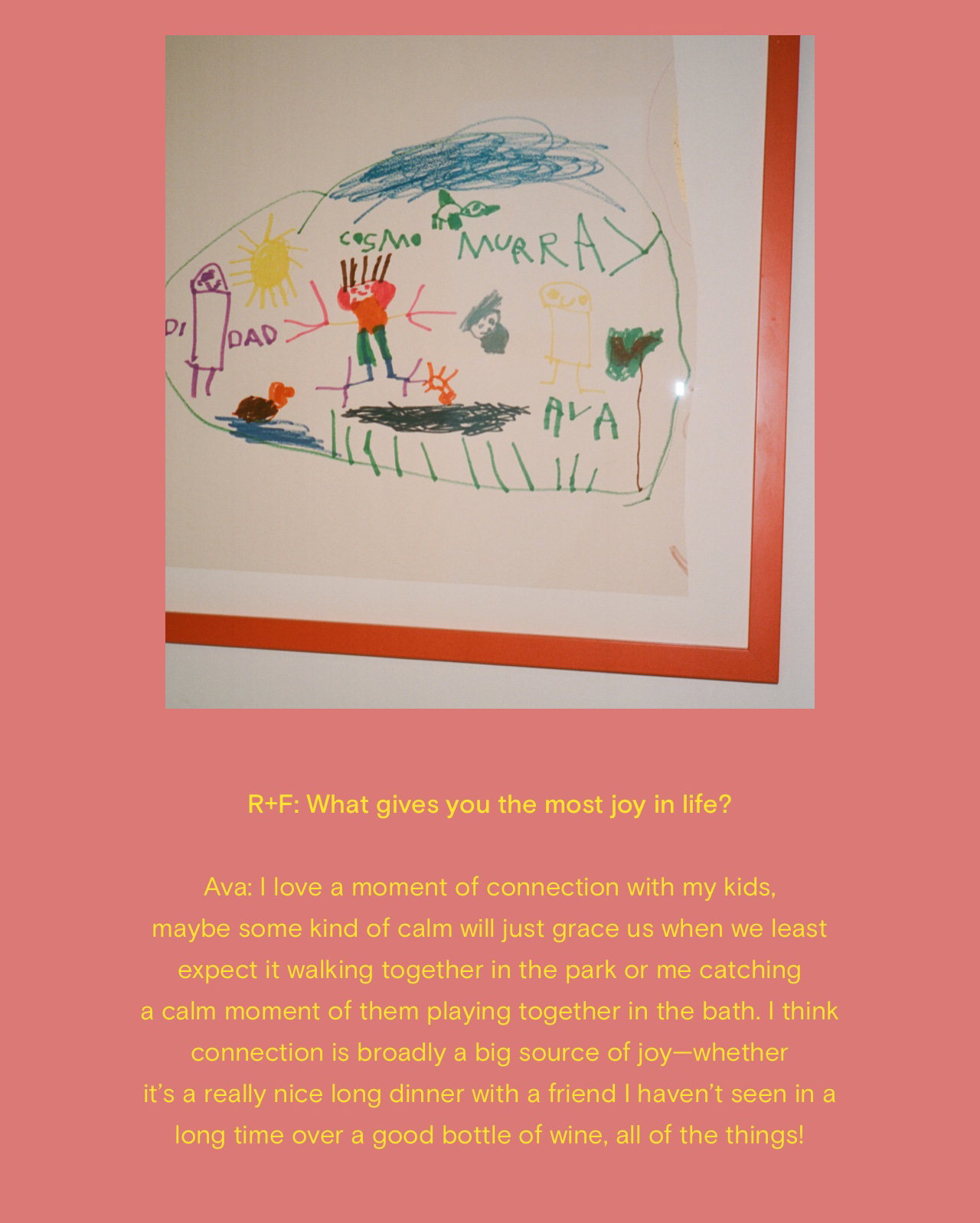 R+F: What gives you the most joy in life? Ava: I love a moment of connection with my kids, maybe some kind of calm will just grace us when we least expect it walking together in the park or me catching a calm moment of them playing together in the bath. I think connection is broadly a big source of joy--whether it's a really nice long dinner with a friend I haven't seen in a long time over a good bottle of wine, all of the things!