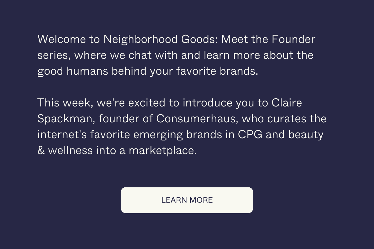 Welcome to Neighborhood Goods: Meet the Founder series, where we chat with and learn more about the good humans behind your favorite brands. This week, we're excited to introduce you to Claire Spackman, founder of Consumerhaus, who curates the internet's favorite emerging brands in CPG and beauty & wellness into a marketplace. Learn More.