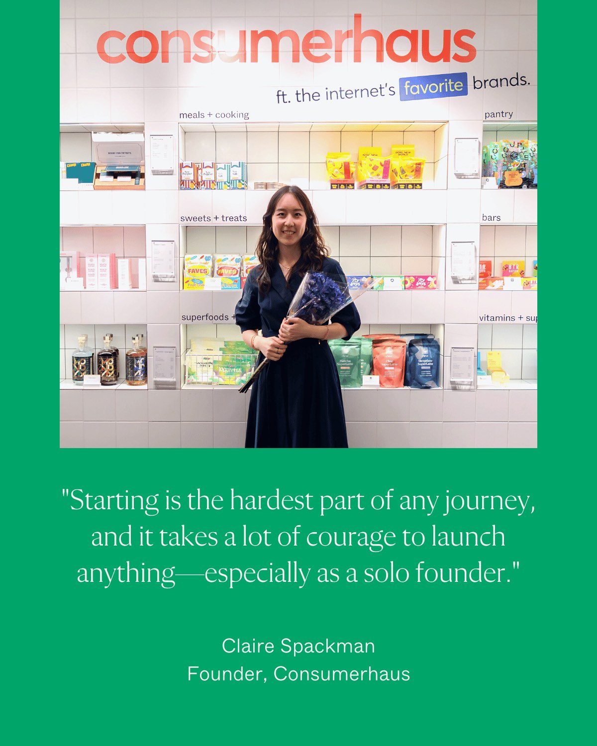 "Starting is the hardest part of any journey, and it takes a lot of courage to launch anything- especially as a solo founder." Claire Spackman, Founder, Consumerhaus.