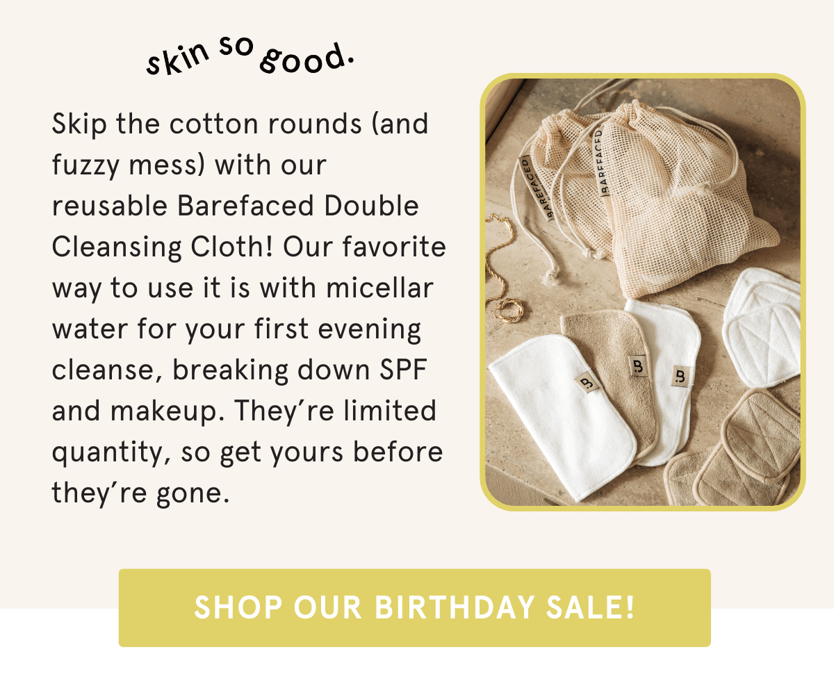 Skip the cotton rounds (and fuzzy mess) with our reusable Barefaced Double Cleansing Cloth! Our favorite way to use it is with micellar water for your first evening cleanse, breaking down SPF and makeup. They’re limited quantity, so get yours before they’re gone.