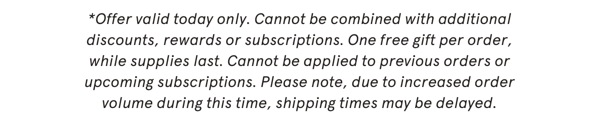 *Offer valid today only. Cannot be combined with additional discounts, rewards or subscriptions. One free gift per order, while supplies last. Cannot be applied to previous orders or upcoming subscriptions. Please note, due to increased order volume during this time, shipping times may be delayed.