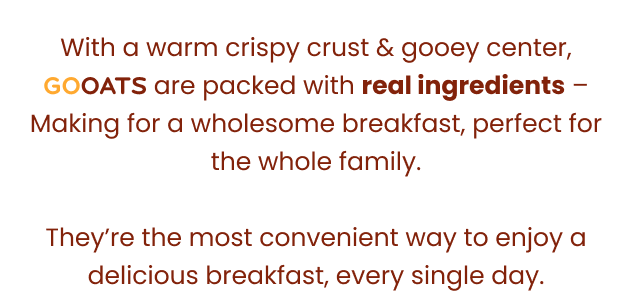 With a warm crispy curst & gooey center, GoOats are packed with real ingredients – Making for a wholesome breakfast, perfect for the whole family