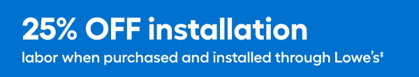 25% OFF installation labor when purchased and installed through Lowe's.