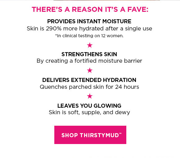 THERE'S A REASON IT'S A FAVE: | PROVIDES INSTANT MOISTURE | Skin is 290% more hydrated after a single use | *In clinical testing on 12 women. | STRENGTHENS SKIN | By creating a fortified moisture barrier | DELIVERS EXTENDED HYDRATION | Quenches parched skin for 24 hours | LEAVES YOU GLOWING | Skin is soft, supple, and dewy | SHOP THIRSTYMUD™
