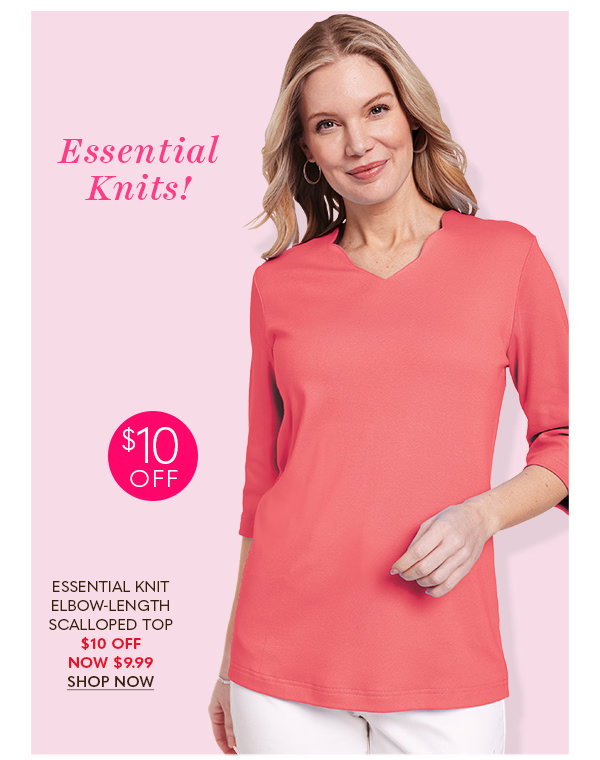 ESSENTIAL KNITS! $10 OFF ESSENTIAL KNIT ELBOW-LENGTH SCALLOPED TOP $10 OFF NOW $9.99 SHOP NOW