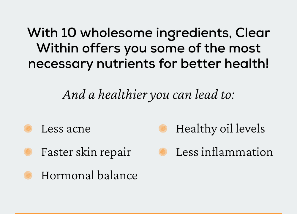With 10 wholesome ingredients, Clear Within offers you some of the most necessary nutrients for better health! And a healthier you can lead to: less acne, faster skin repair, hormonal balance, healthy oil levels, and less inflammation.