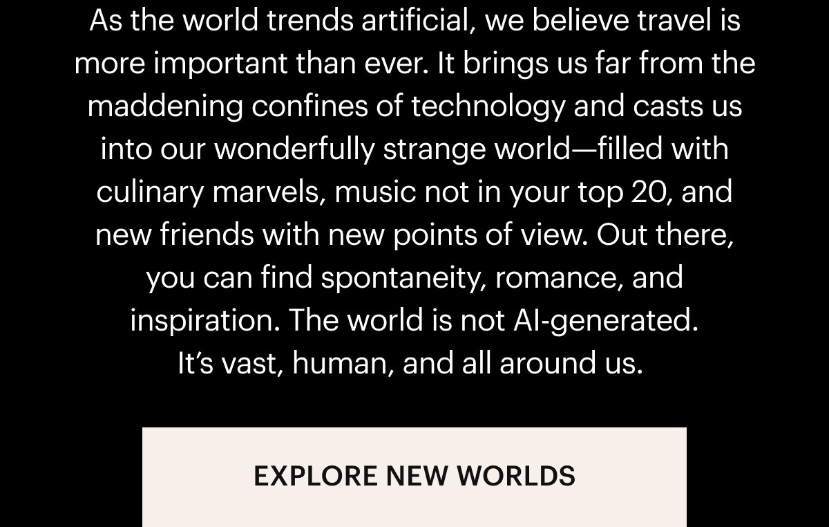 As the world trends artificial, we believe travel is more important than ever. It brings us far from the maddening confines of technology and casts us into our wonderfully strange world—filled with culinary marvels, music not in your top 20, and new friends with new points of view. Out there, you can find spontaneity, romance, and inspiration. The world is not AI-generated. It’s vast, human, and all around us. EXPLORE NEW WORLDS