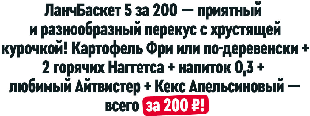 ЛанчБаскет 5 за 200 — приятный
и разнообразный перекус с хрустящей курочкой! Картофель Фри или по-деревенски + 2 горячих Наггетса + напиток 0,3 + любимый Айтвистер + Кекс Апельсиновый — всего за 200 ₽!