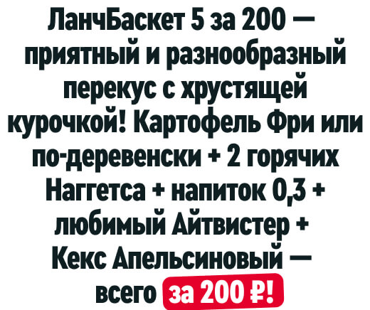 ЛанчБаскет 5 за 200 — приятный
и разнообразный перекус с хрустящей курочкой! Картофель Фри или по-деревенски + 2 горячих Наггетса + напиток 0,3 + любимый Айтвистер + Кекс Апельсиновый — всего за 200 ₽!