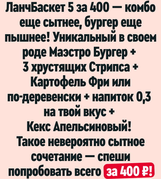 ЛанчБаскет 5 за 400 — комбо еще сытнее, бургер еще пышнее! Уникальный в своем роде Маэстро Бургер + 3 хрустящих Стрипса + Картофель Фри или по-деревенски + напиток 0,3 на твой вкус + Кекс Апельсиновый! Такое невероятно сытное сочетание — спеши попробовать всего за 400₽!