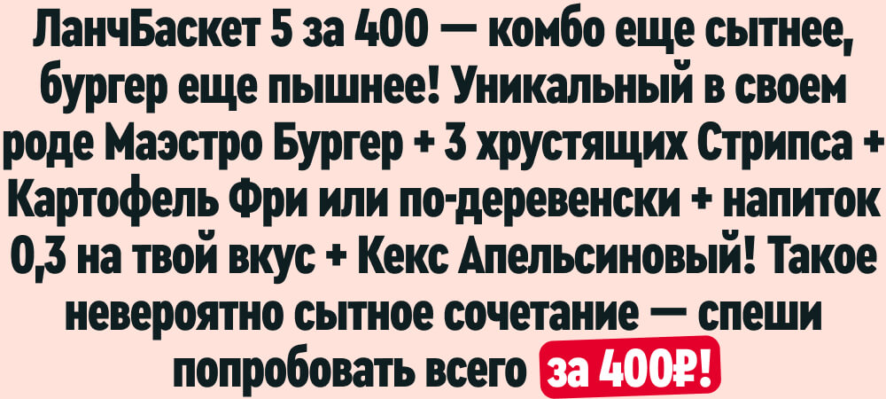 ЛанчБаскет 5 за 400 — комбо еще сытнее, бургер еще пышнее! Уникальный в своем роде Маэстро Бургер + 3 хрустящих Стрипса + Картофель Фри или по-деревенски + напиток 0,3 на твой вкус + Кекс Апельсиновый! Такое невероятно сытное сочетание — спеши попробовать всего за 400₽!