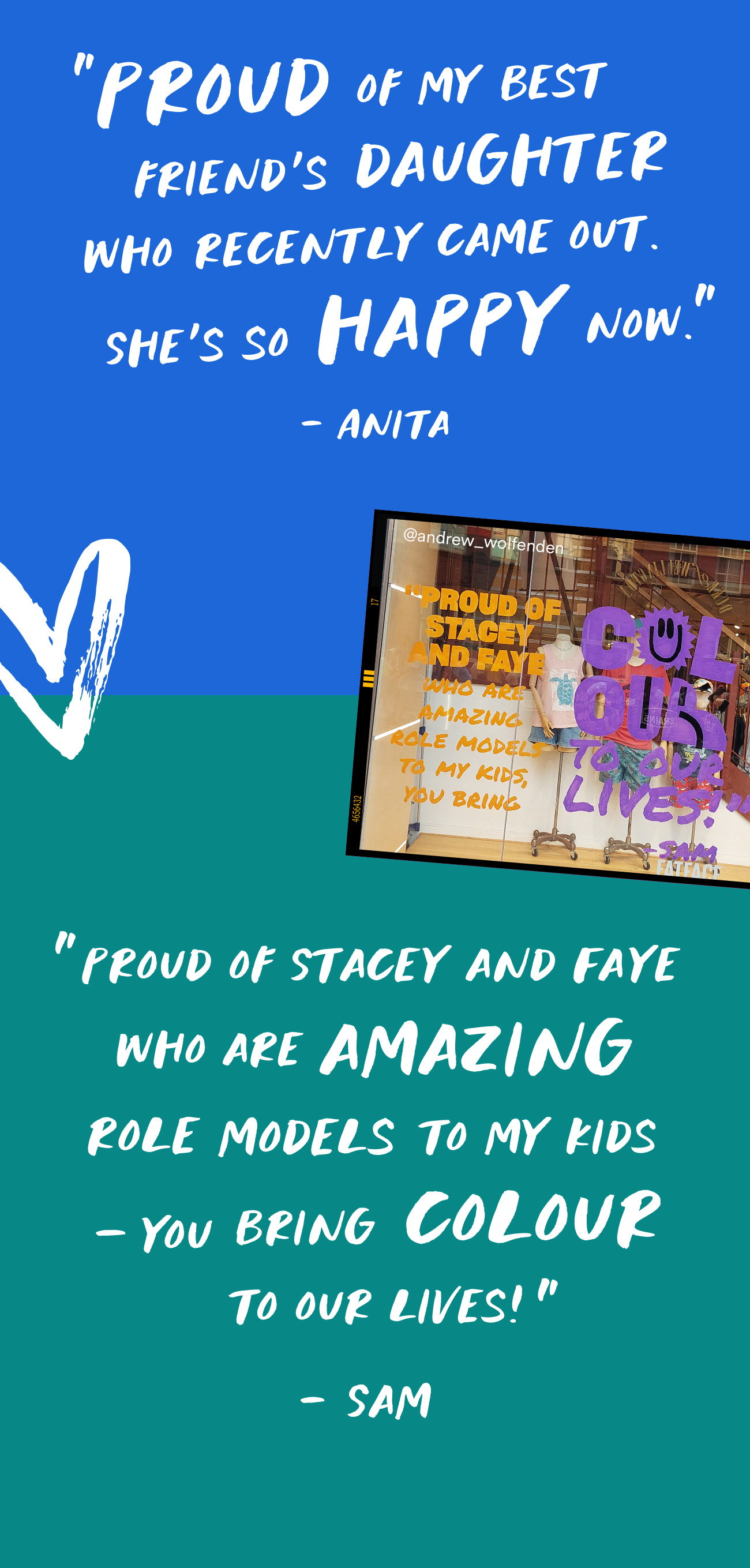 “Proud of my best friend’s daughter who recently came out. She’s so happy now.” - Anita “Proud of Stacey and Faye who are amazing role models to my kids – you bring colour to our lives!” - Sam