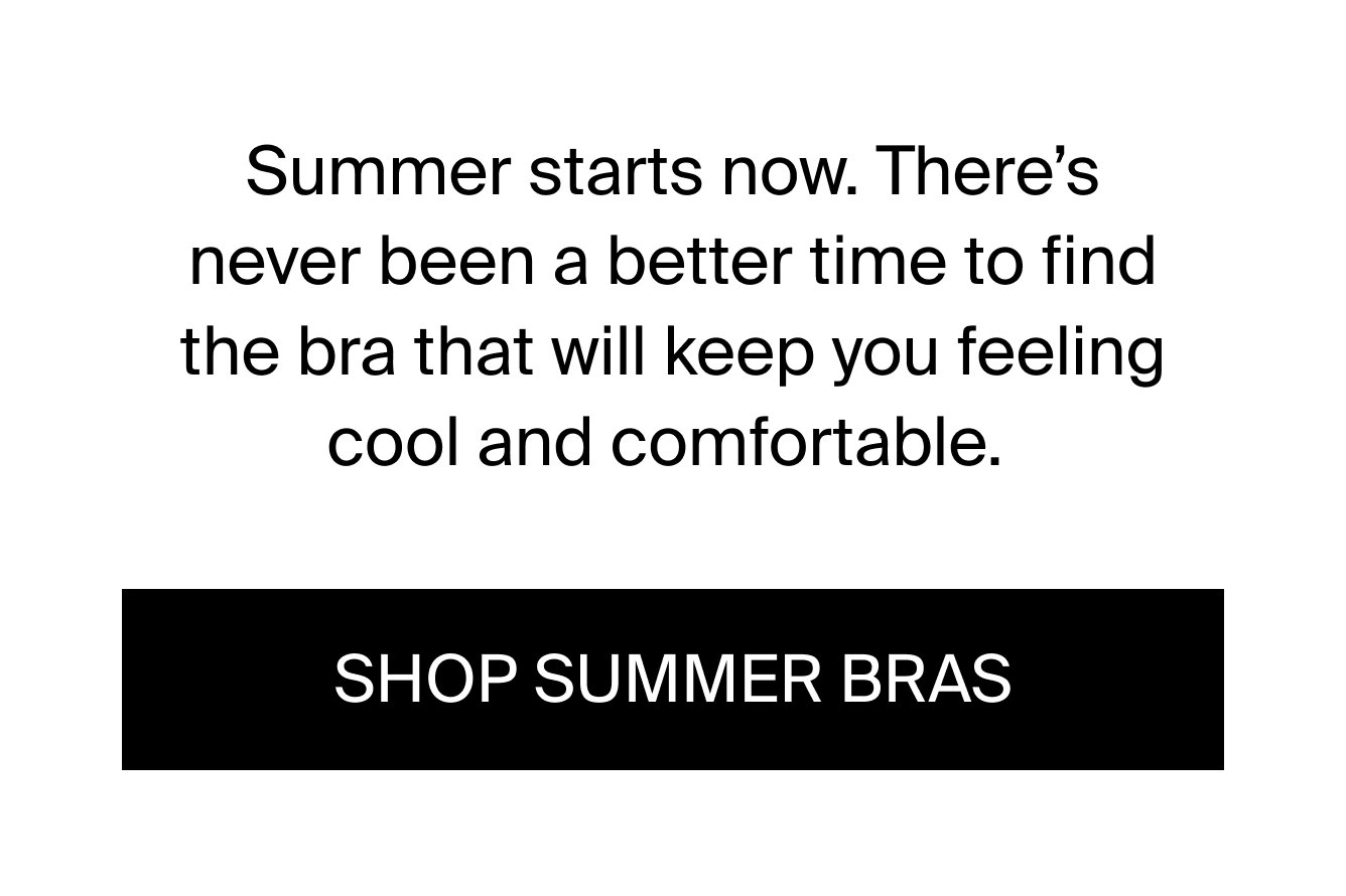 Summer starts now. There's never been a better time to find the bra that will keep you feeling cool and comfortable. Shop Summer Bras.