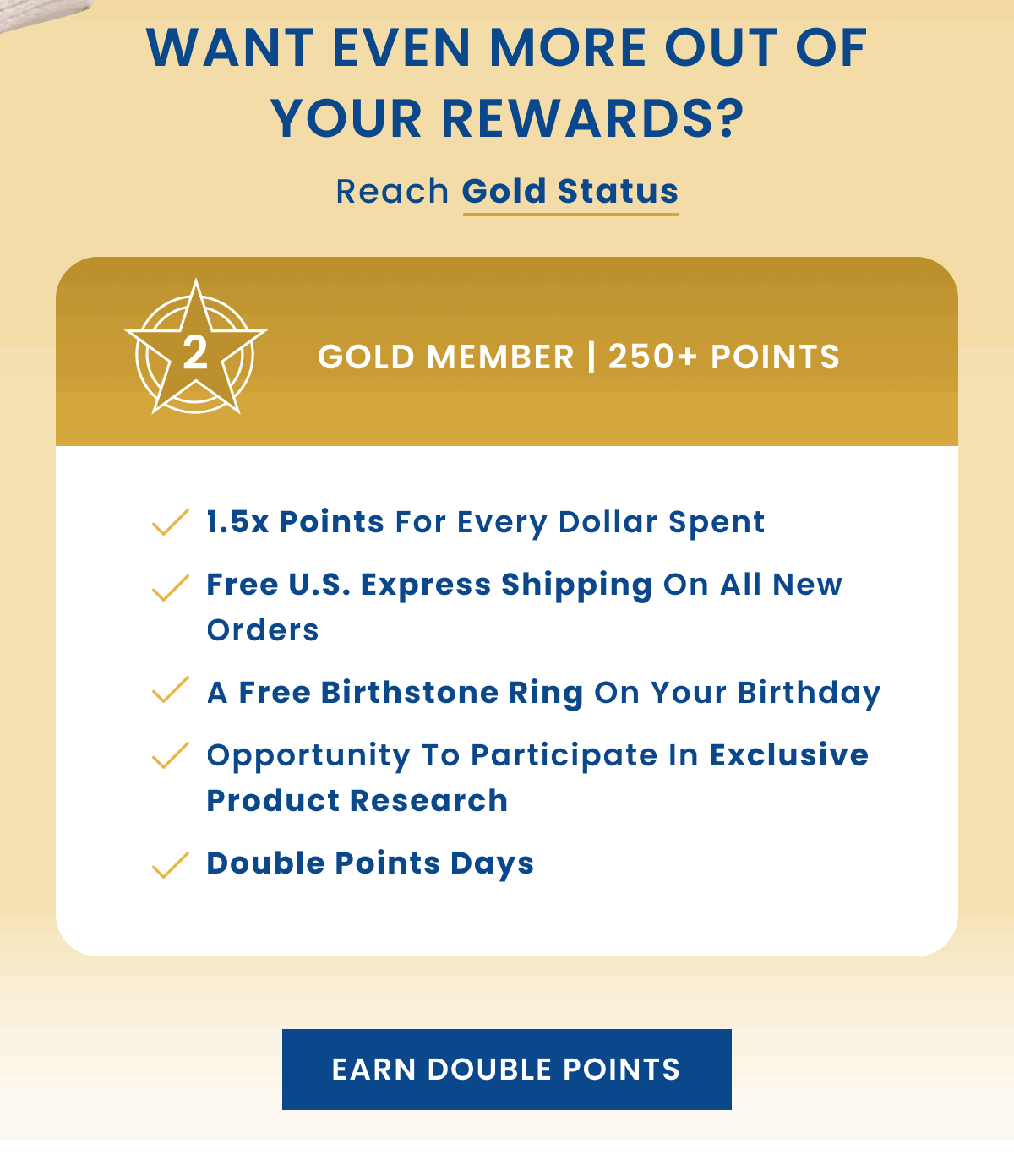 Want even more out of your rewards? Reach Gold Status | Gold Member | 250+ points | 1.5x points for every dollar spent | Free U.S. express shipping on all new orders | A free birthstone ring on your birthday | Opportunity to participate in exclusive product research | Double Points Day | Earn Double Points