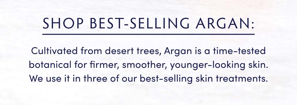 Shop Best-Selling Argan: Cultivated from desert trees, Argan is a time-tested botanical for firmer, smoother, younger-looking skin. We use it in three of our best-selling skin treatments.