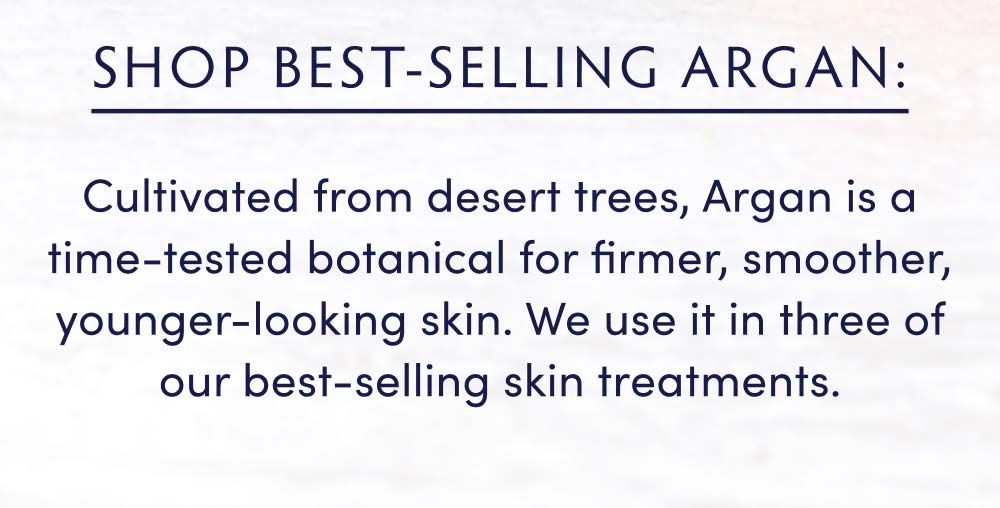 Shop Best-Selling Argan: Cultivated from desert trees, Argan is a time-tested botanical for firmer, smoother, younger-looking skin. We use it in three of our best-selling skin treatments.
