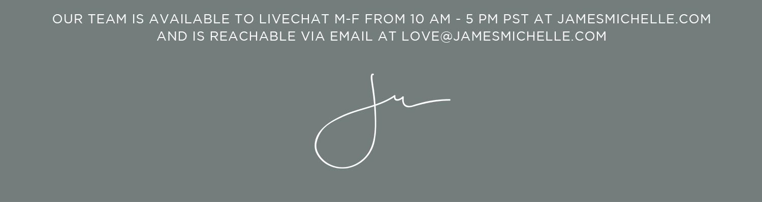 Questions? Comments? Gifting Advice? Our team is available to Livechat 10am-3pm pST on our site and reachable via email: love@jamesmichelle.com