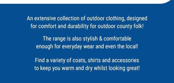 An extensive collection of outdoor clothing, designed for comfort and durability for outdoor county folk!  The range is also stylish & comfortable enough for everyday wear and even the local!  Find a variety of coats, shirts and accessories to keep you warm and dry whilst looking great!