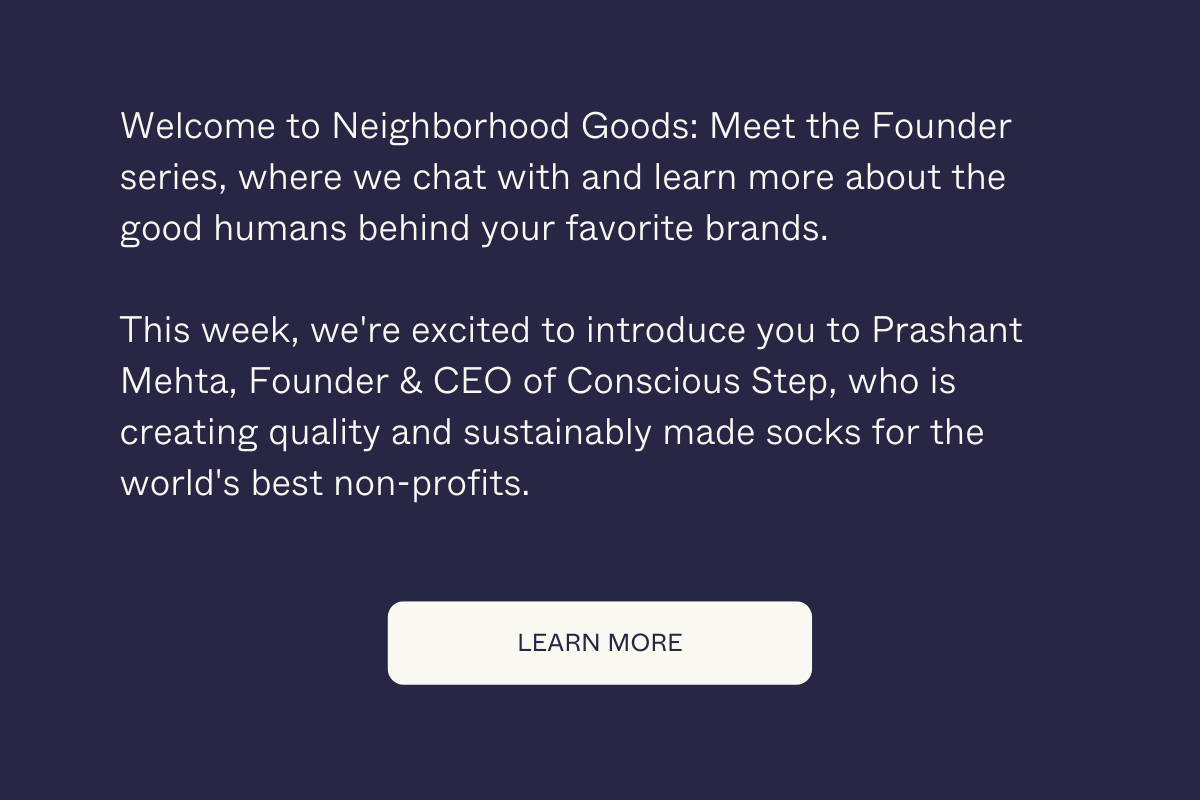 Welcome to Neighborhood Goods: Meet the Founder series, where we chat with and learn more about the good humans behind your favorite brands.  This week, we're excited to introduce you to Prashant Mehta, Founder & CEO of Conscious Step, who is creating quality and sustainably made socks for the world's best non-profits.