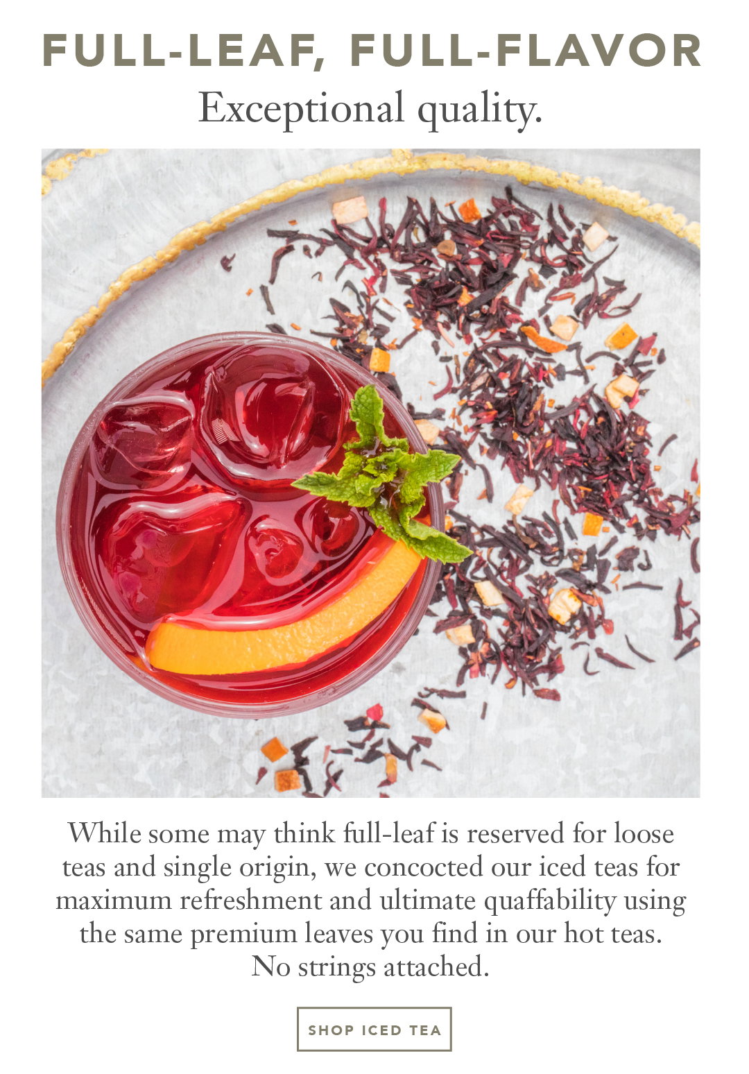 Full-leaf, Full-flavor Exceptional quality. While some may think full-leaf is reserved for loose  teas and single origin, we concocted our iced teas for maximum refreshment and ultimate quaffability using the same premium leaves you find in our hot teas.  No strings attached.