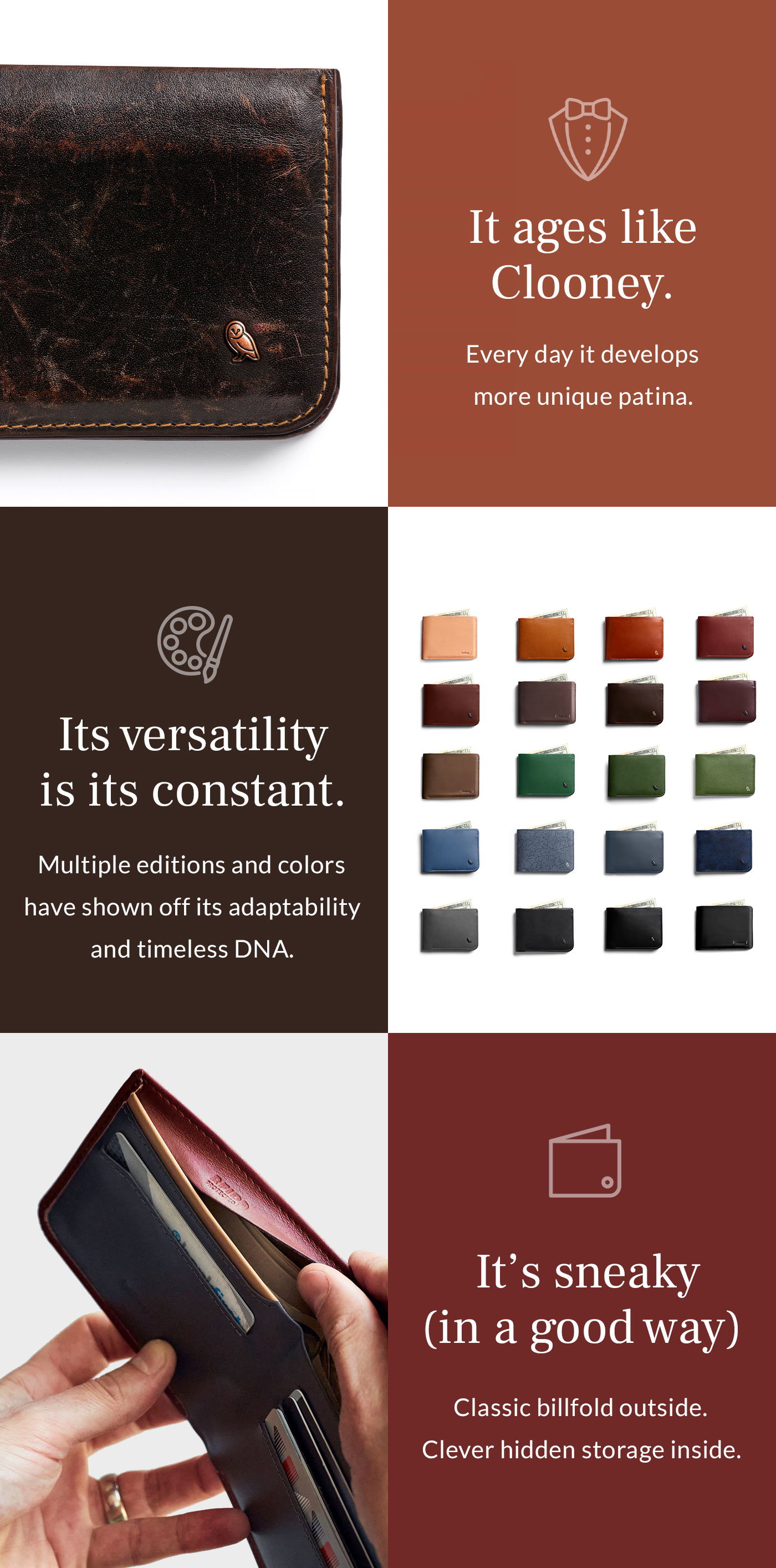 [Day 1000] Header: It ages like Clooney Blurb: Every day its eco-tanned leather develops more unique character.  [Colours] Header: Its versatility is its constant. Blurb: Multiple editions and colors have shown off its adaptability and timeless DNA.  [Feature 2] Header: It’s sneaky (in a good way) Blurb: Classic billfold outside. Clever hidden storage inside.
