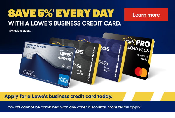 SAVE 5% EVERYDAY WITH A LOWE'S BUSINESS CREDIT CARD. Exclusions apply. Apply for a Lowe's business credit card today. 5% off cannot be combined with any other discounts. More terms apply.