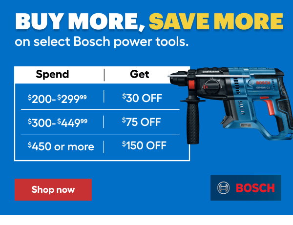 BUY MORE, SAVE MORE on select BOSCH power tools. SPEND $200-$299.99 GET $30 OFF. SPEND $300-$449.99 GET $75 OFF. SPEND $450 or more GET $150 OFF.