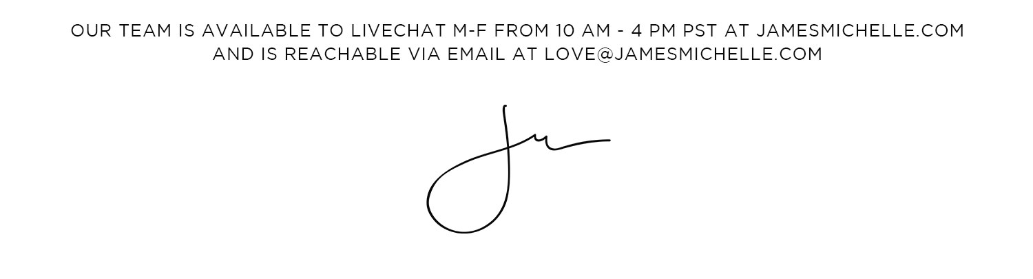 Questions? Comments? Gifting Advice? Our team is available to Livechat 10am-3pm pST on our site and reachable via email: love@jamesmichelle.com