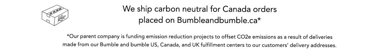 We ship carbon neutral for Canada orders placed on Bumbleandbumble.ca* *Our parent company is funding emission reduction projects to offset CO2e emissions as a result of deliveries made from our Bumble and bumble US, Canada, and UK fulfillment centers to our customers' delivery addresses.