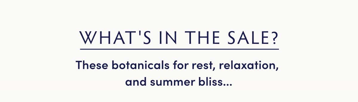 What's in the sale? These botanicals for rest, relaxation, and summer bliss...