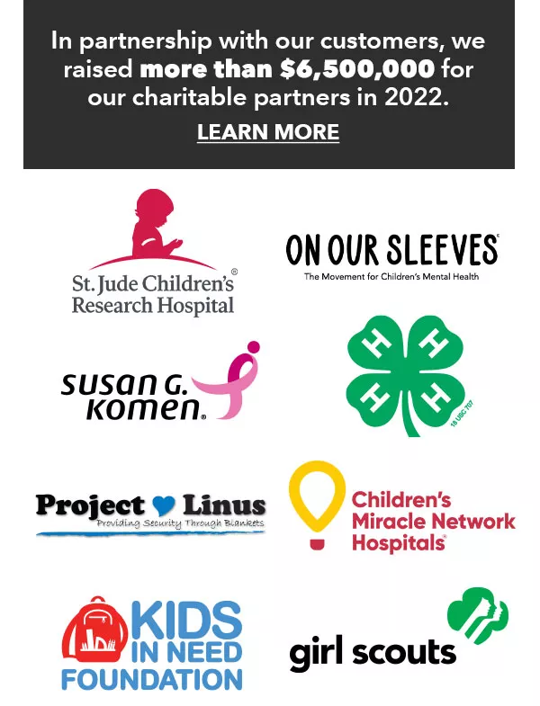 In partnership with our customers, we raised more than $6,500,000 for our charitable partners in 2022. LEARN MORE
