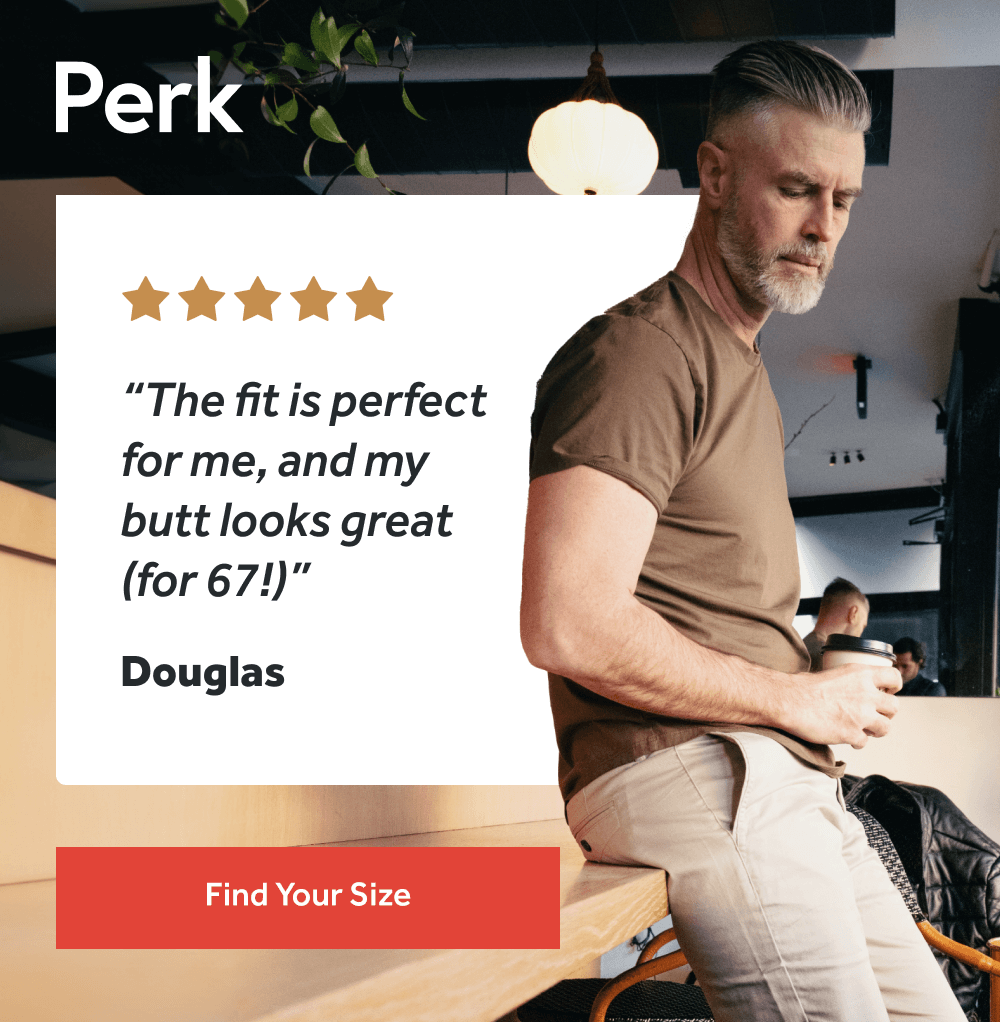 “The fit is perfect for me, and my butt looks great (for 67!)” – Douglas  [FIND YOUR SIZE]