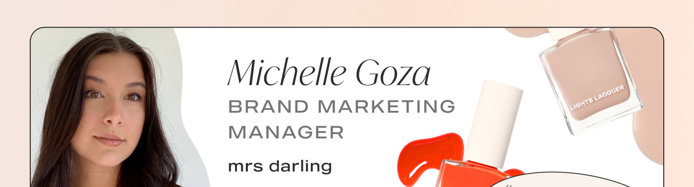 Michelle Goza Brand Marketing Manager Fave Shades: That’s the Ticket, Mrs. Darling. "ALYSSA IS THE BEST LIP GLOSS EVER"