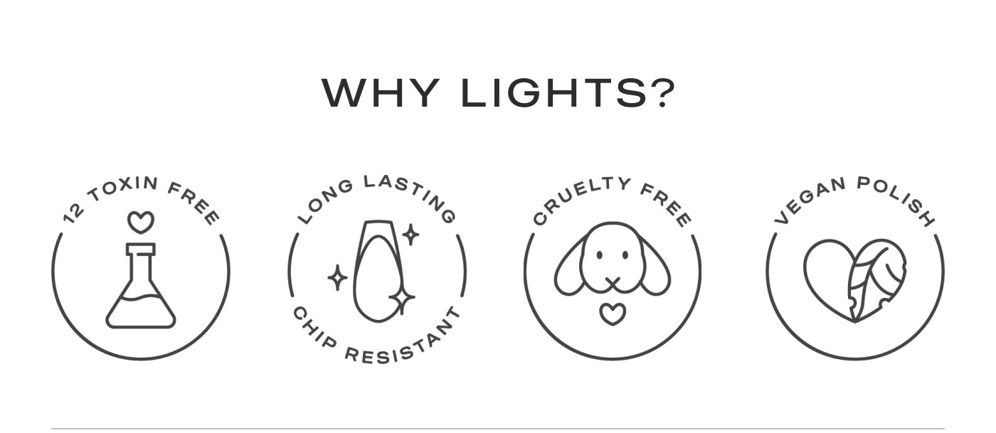 Why Lights? 12 Toxin Free. Long Lasting Chip Resistant. Cruelty Free. Vegan Polish