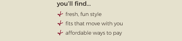 you'll find...fresh, fun style - fits that move with you - affordable ways to pay